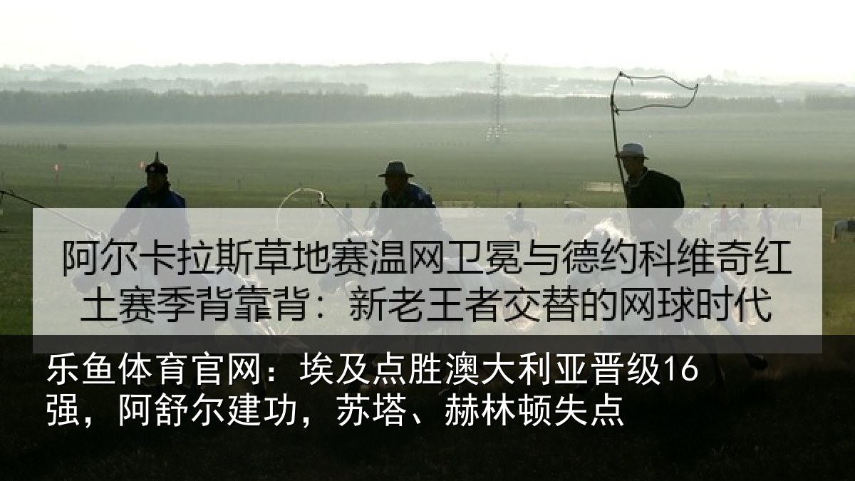 乐鱼体育官网:埃及点胜澳大利亚晋级16强,阿舒尔建功,苏塔、赫林顿失点