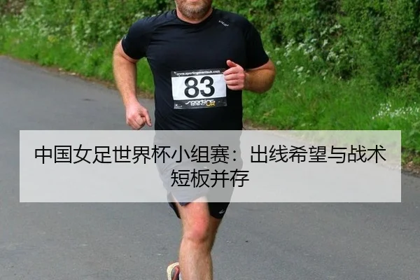 中国女足世界杯小组赛：出线希望与战术短板并存