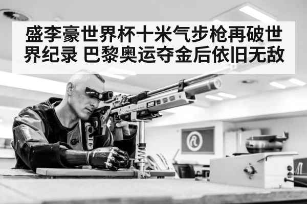 盛李豪世界杯十米气步枪再破世界纪录 巴黎奥运夺金后依旧无敌